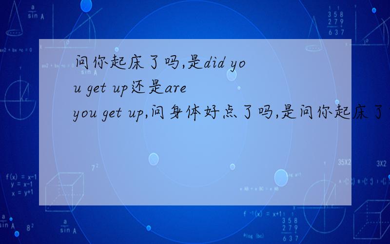 问你起床了吗,是did you get up还是are you get up,问身体好点了吗,是问你起床了吗,是did you get up还是are you get up,问身体好点了吗,是are you get better还是did u get better