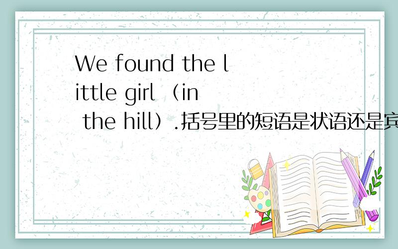 We found the little girl （in the hill）.括号里的短语是状语还是宾语补足语?在百科的答案是后者.