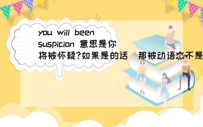 you will been suspicion 意思是你将被怀疑?如果是的话  那被动语态不是 be+动词的过去分词而这个句子里 been是be 的过去分词 那这个句子里不是没有了be 动词么suspicion 是名词 啊  求解答`!