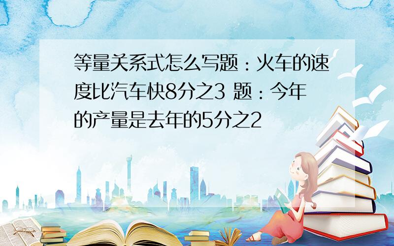 等量关系式怎么写题：火车的速度比汽车快8分之3 题：今年的产量是去年的5分之2