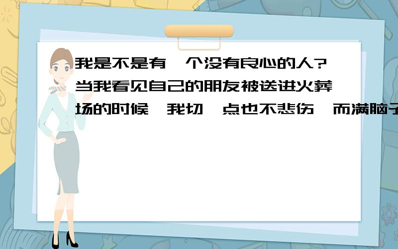 我是不是有一个没有良心的人?当我看见自己的朋友被送进火葬场的时候,我切一点也不悲伤,而满脑子就想着他以前欠我的那几百块钱还没还?