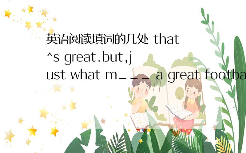 英语阅读填词的几处 that^s great.but,just what m___ a great football club?First,s_____clubs aren^t built night.they usualy have a long h_____ and a unique（独特） culture.`````````