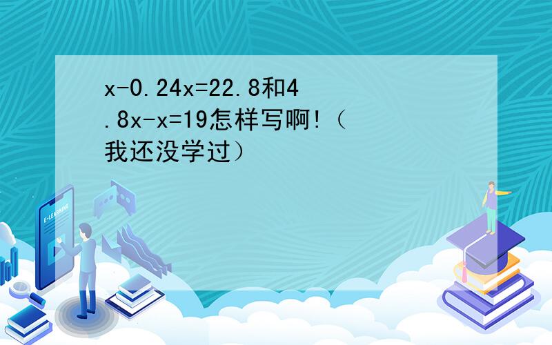 x-0.24x=22.8和4.8x-x=19怎样写啊!（我还没学过）