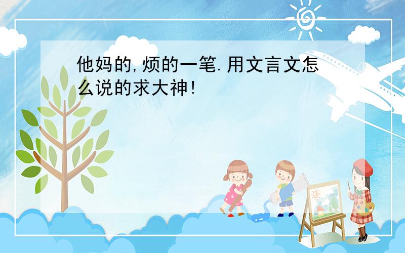 他妈的,烦的一笔.用文言文怎么说的求大神!