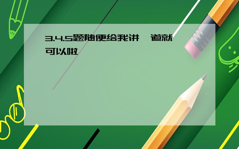 3.4.5题随便给我讲一道就可以啦