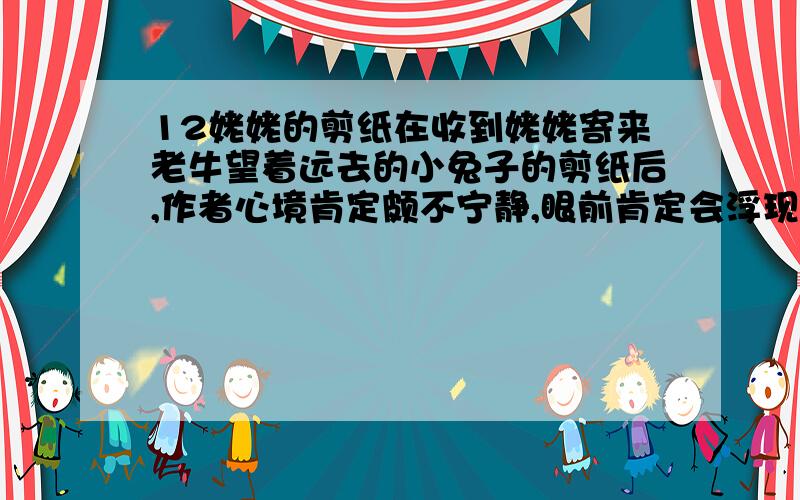 12姥姥的剪纸在收到姥姥寄来老牛望着远去的小兔子的剪纸后,作者心境肯定颇不宁静,眼前肯定会浮现出和姥姥在一起时候多姿多彩的生活画卷.假如你是作者,该怎么给姥姥回信呢?试着写写.