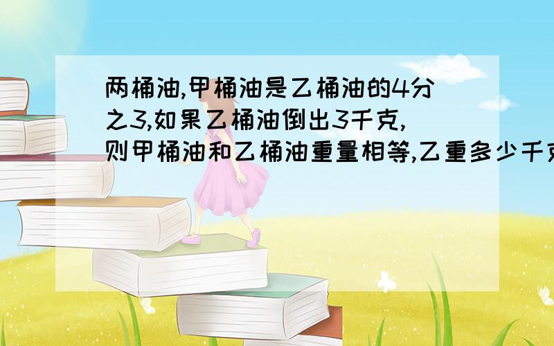 两桶油,甲桶油是乙桶油的4分之3,如果乙桶油倒出3千克,则甲桶油和乙桶油重量相等,乙重多少千克?(可用方程)列式计算谢谢! 