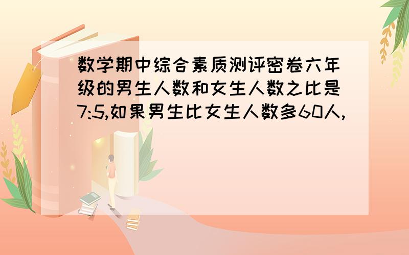 数学期中综合素质测评密卷六年级的男生人数和女生人数之比是7:5,如果男生比女生人数多60人,