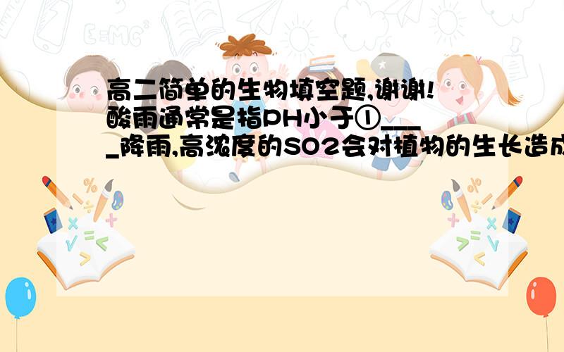 高二简单的生物填空题,谢谢!酸雨通常是指PH小于①____降雨,高浓度的SO2会对植物的生长造成危害,但S元素是植物生活所必需的大量矿质元素.自然状态下,S元素以②______的形式被植物的叶以③__