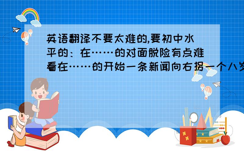 英语翻译不要太难的,要初中水平的：在……的对面脱险有点难看在……的开始一条新闻向右拐一个八岁的男孩玩得高兴；过的愉快一个玩的高兴的好地方拍照好啦,就这么多啦!