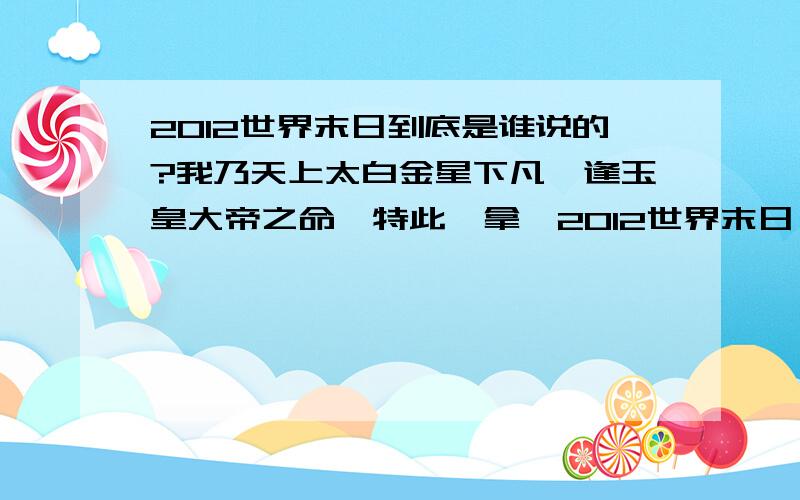 2012世界末日到底是谁说的?我乃天上太白金星下凡,逢玉皇大帝之命,特此缉拿《2012世界末日》造谣重犯一名,据内部消息获知是玛雅人造的谣,但不知道是哪个玛雅人,特请广大凡人们帮忙找出