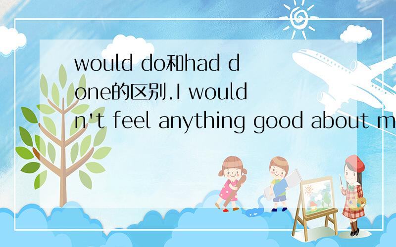 would do和had done的区别.I wouldn't feel anything good about my life,is that what you wanna hear me say?这句里的wouldn't feel可以用hadn't felt代替吗?两者意思上有什么区别?