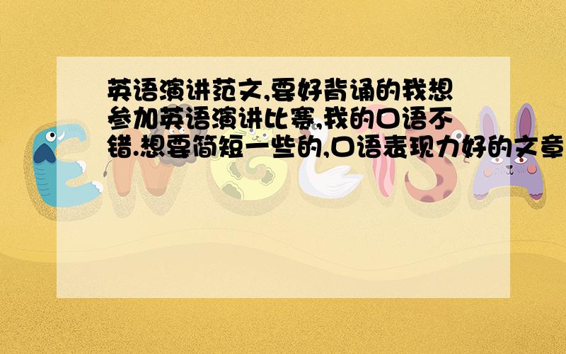 英语演讲范文,要好背诵的我想参加英语演讲比赛,我的口语不错.想要简短一些的,口语表现力好的文章,好利于我发挥.