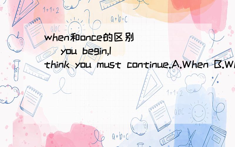 when和once的区别___ you begin,I think you must continue.A.When B.Whenever C.Once D.Even if 这道题我选的是A,A也可以解释得通,如果你开始了,我认为你必须坚持.可答案是C,为什么?