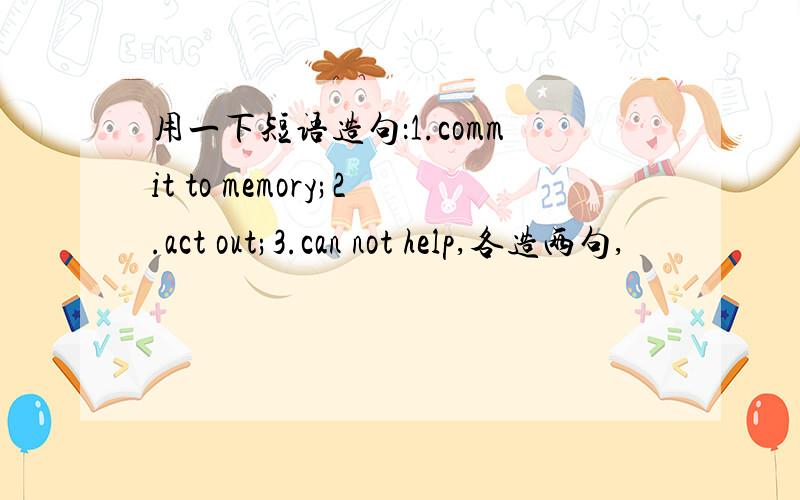 用一下短语造句：1.commit to memory;2.act out;3.can not help,各造两句,