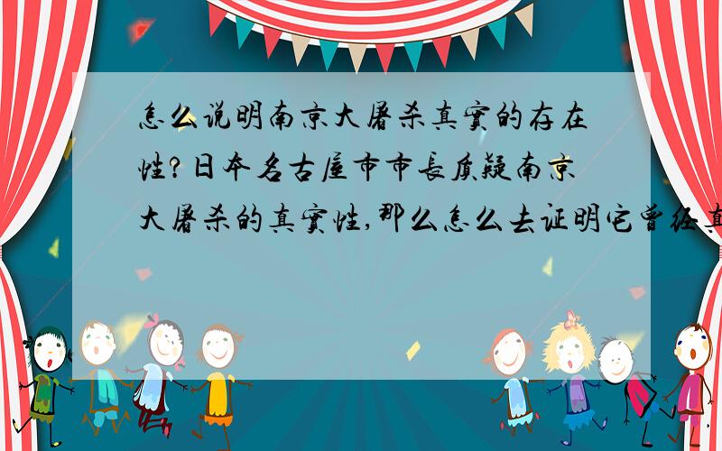 怎么说明南京大屠杀真实的存在性?日本名古屋市市长质疑南京大屠杀的真实性,那么怎么去证明它曾经真实地发生过.100字左右）