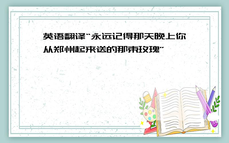 英语翻译“永远记得那天晚上你从郑州起来送的那束玫瑰”