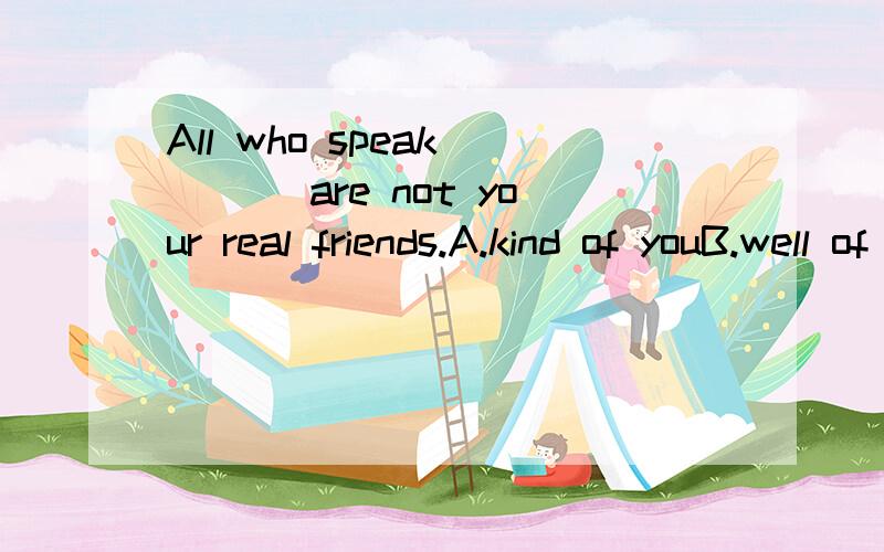 All who speak ___ are not your real friends.A.kind of youB.well of youC.nice to youD.good for you