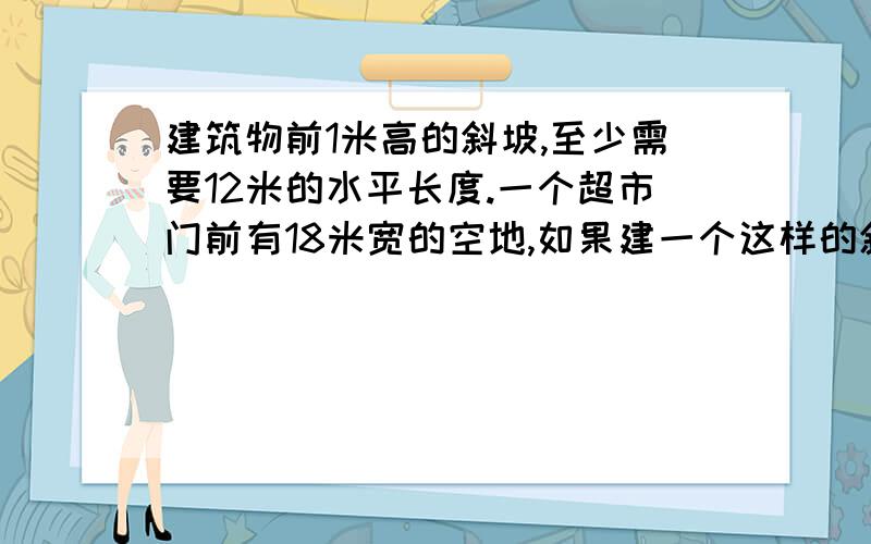 建筑物前1米高的斜坡,至少需要12米的水平长度.一个超市门前有18米宽的空地,如果建一个这样的斜坡,斜坡高度最多是多少米?