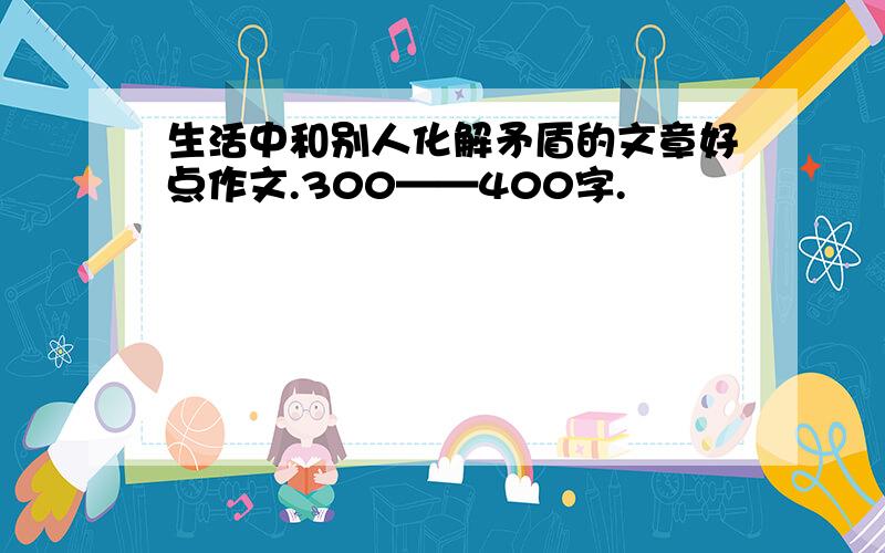 生活中和别人化解矛盾的文章好点作文.300——400字.