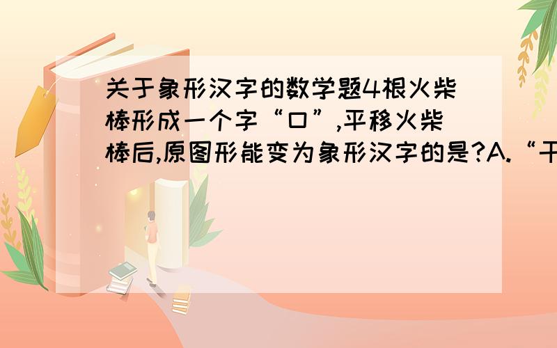 关于象形汉字的数学题4根火柴棒形成一个字“口”,平移火柴棒后,原图形能变为象形汉字的是?A.“干” B.“工”  C.“土” D.“王”