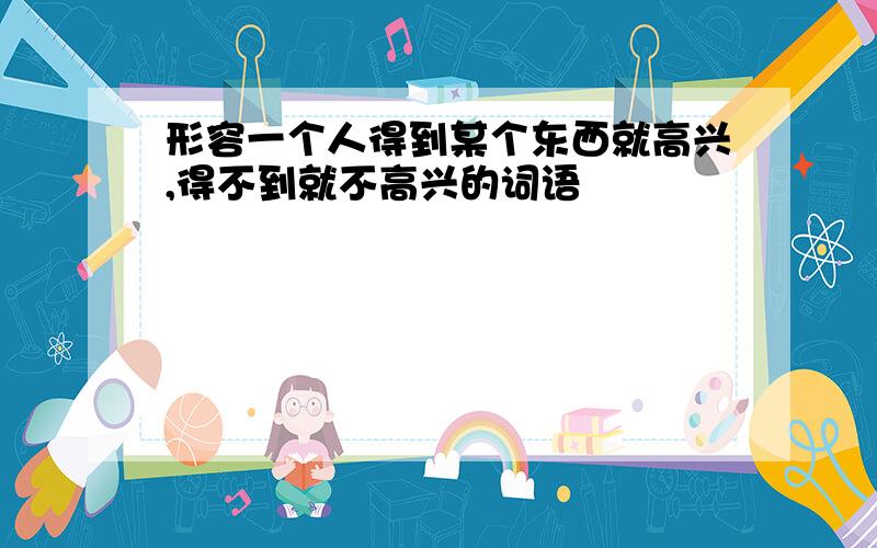 形容一个人得到某个东西就高兴,得不到就不高兴的词语