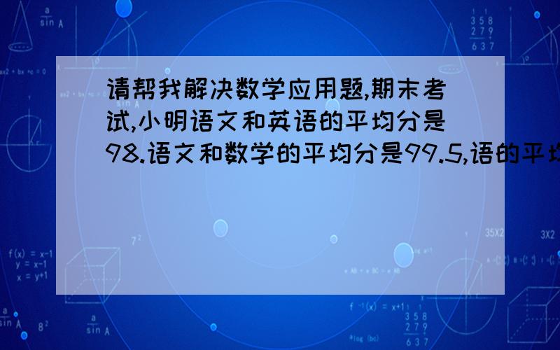 请帮我解决数学应用题,期末考试,小明语文和英语的平均分是98.语文和数学的平均分是99.5,语的平均分是98分.小明的语文,英语的成绩各是多少