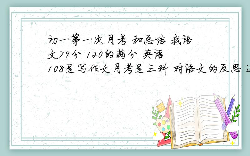 初一第一次月考 和总结 我语文79分 120的满分 英语108是写作文月考是三科 对语文的反思 还有三科的总结