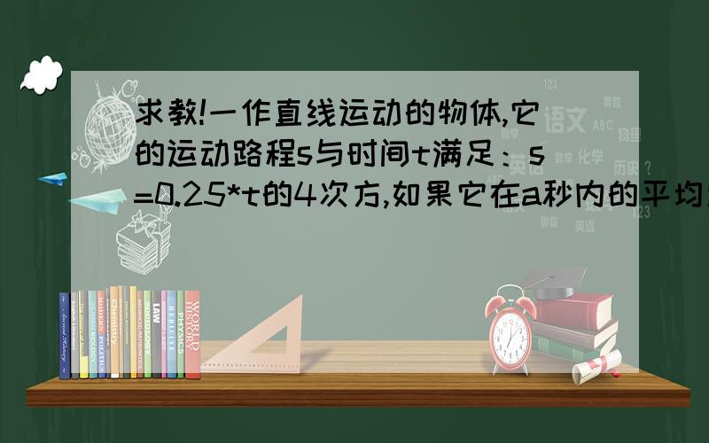 求教!一作直线运动的物体,它的运动路程s与时间t满足：s=0.25*t的4次方,如果它在a秒内的平均速度与2s时间的瞬时速度一样,则a=?（2012年江西高二期末甲卷）