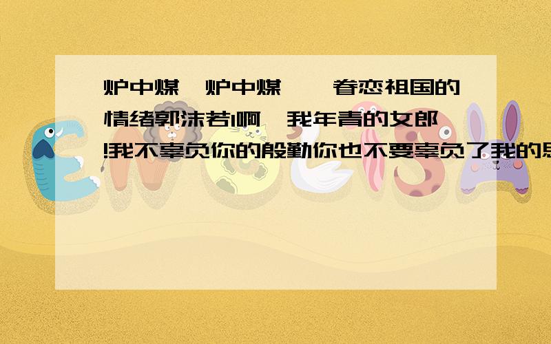 炉中煤,炉中煤——眷恋祖国的情绪郭沫若1啊,我年青的女郎!我不辜负你的殷勤你也不要辜负了我的思量.我为我心爱的人儿燃到了这般模样!2啊,我年青的女郎!你该知道了我的前身?你该不嫌我