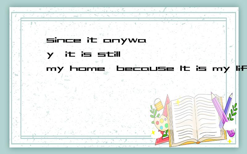 since it anyway,it is still my home,because It is my life.翻译成中文