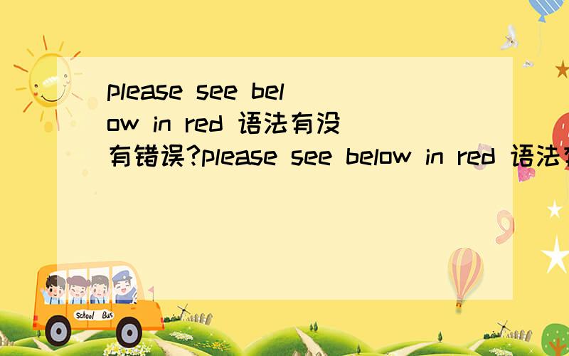 please see below in red 语法有没有错误?please see below in red 语法有没有错误?特意邀请热心的 sunrise0350 朋友回答,送分!先感谢回答的朋友 小远2010 LEETOMATO88，7derek7 说真的，我觉得LEETOMATO88这位朋友