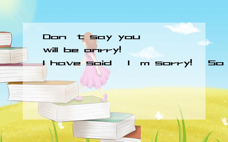 Don't say you will be anrry!I have said 'I'm sorry!' So you should happy!O.Don't say you will be anrry!I have said 'I'm sorry!' So you should happy!O.