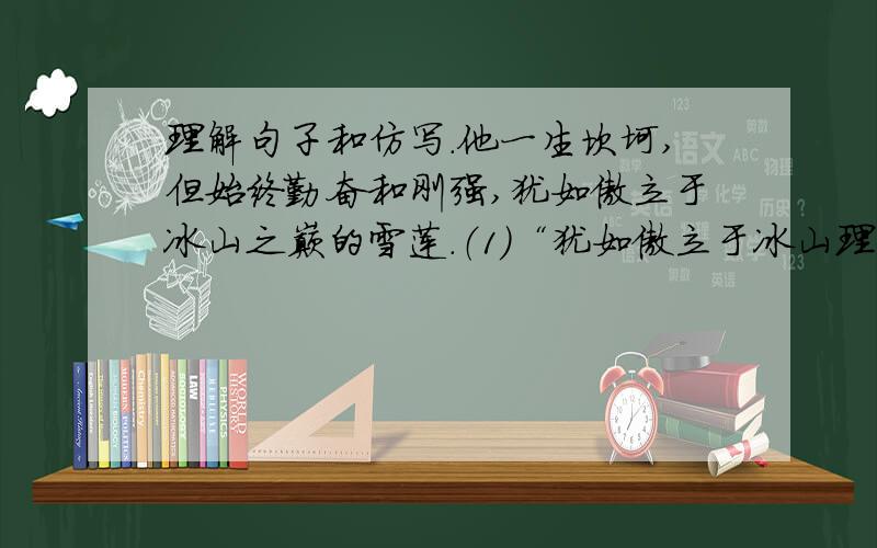 理解句子和仿写.他一生坎坷,但始终勤奋和刚强,犹如傲立于冰山之巅的雪莲.（1）“犹如傲立于冰山理解句子和仿写.他一生坎坷,但始终勤奋和刚强,犹如傲立于冰山之巅的雪莲.（1）“犹如傲