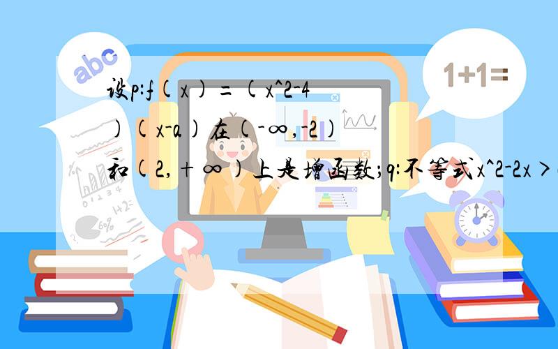 设p:f(x)=(x^2-4)(x-a)在(-∞,-2)和(2,+∞)上是增函数；q:不等式x^2-2x>a的解集为R.如果p与q只有一个正确,求a的取值范围?