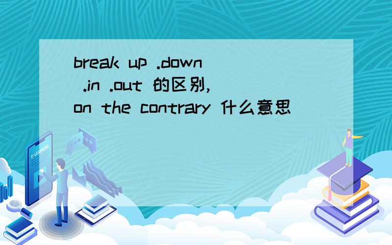 break up .down .in .out 的区别,on the contrary 什么意思