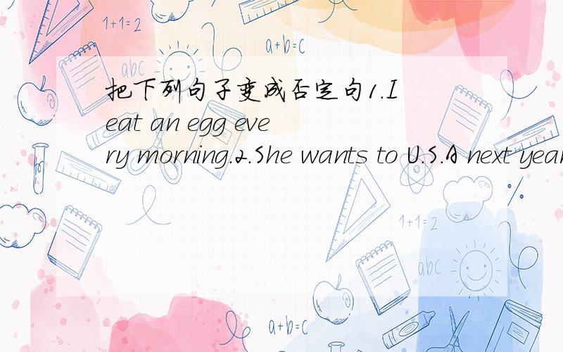 把下列句子变成否定句1.I eat an egg every morning.2.She wants to U.S.A next year.3.He feels very sad on Sunday.4.I wash my hands before eating.5.She often plays the guitar.6.Mrs.Li lives in China everyday.7.They want have English class.急