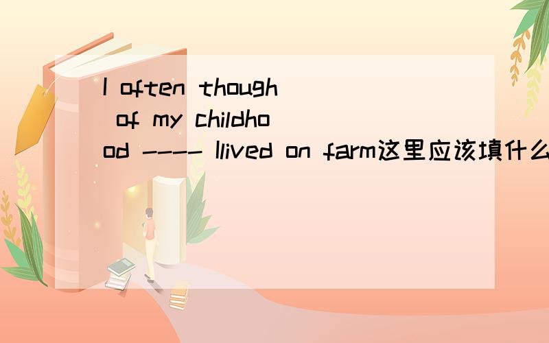 I often though of my childhood ---- Ilived on farm这里应该填什么连词,并说出理由,还有在这里的童年应该是名次吧