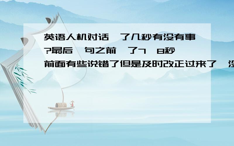 英语人机对话愣了几秒有没有事?最后一句之前愣了7、8秒,前面有些说错了但是及时改正过来了,没有超时，给了两分钟，没有超时。