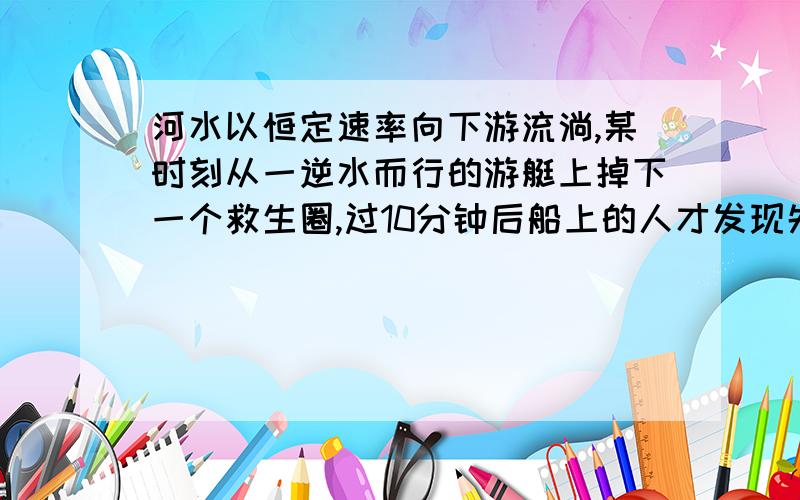 河水以恒定速率向下游流淌,某时刻从一逆水而行的游艇上掉下一个救生圈,过10分钟后船上的人才发现失落了救生圈,马上掉转船头追赶,设调转船头所用时间不计,船对水的速率始终不变.问：