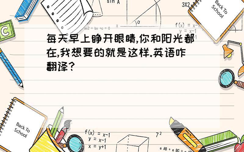 每天早上睁开眼睛,你和阳光都在,我想要的就是这样.英语咋翻译?