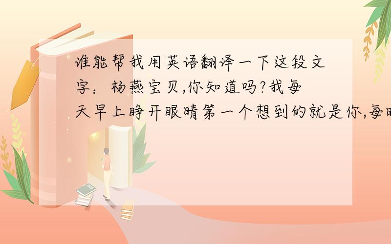 谁能帮我用英语翻译一下这段文字：杨燕宝贝,你知道吗?我每天早上睁开眼晴第一个想到的就是你,每晚睡觉时你的笑容就出现在了我的梦境里,我不求天长地久,只求你我相爱此生.        谢谢