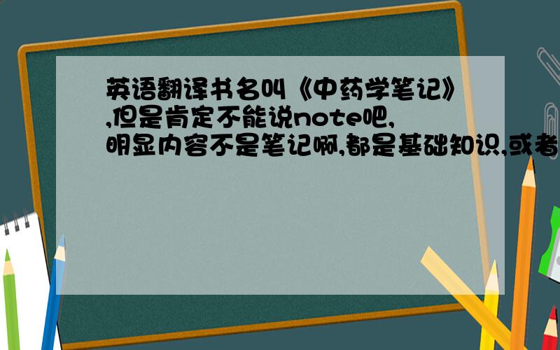 英语翻译书名叫《中药学笔记》,但是肯定不能说note吧,明显内容不是笔记啊,都是基础知识,或者说精要,求高手翻译.中药是Traditional Chinese Medicine