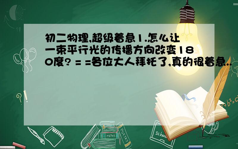 初二物理,超级着急1.怎么让一束平行光的传播方向改变180度? = =各位大人拜托了,真的很着急..