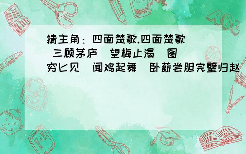 猜主角：四面楚歌.四面楚歌  三顾茅庐  望梅止渴  图穷匕见  闻鸡起舞  卧薪尝胆完璧归赵  凿壁偷光  纸上谈兵  破釜沉舟  入木三分  背水一战