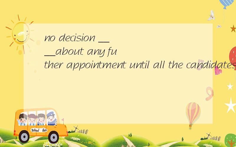 no decision ____about any futher appointment until all the candidates have been interviewedA. will be made B. is made C. is being made D. had been made为什么用A 我觉得从句不是用完成时吗 那应该是对现在产生影响猜对啊.