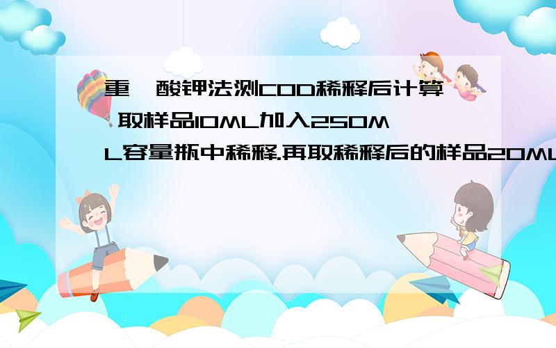 重铬酸钾法测COD稀释后计算 取样品10ML加入250ML容量瓶中稀释.再取稀释后的样品20ML加热,结果怎么算?