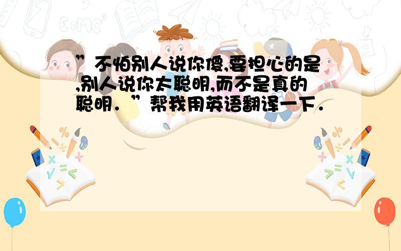 ”不怕别人说你傻,要担心的是,别人说你太聪明,而不是真的聪明．”帮我用英语翻译一下．