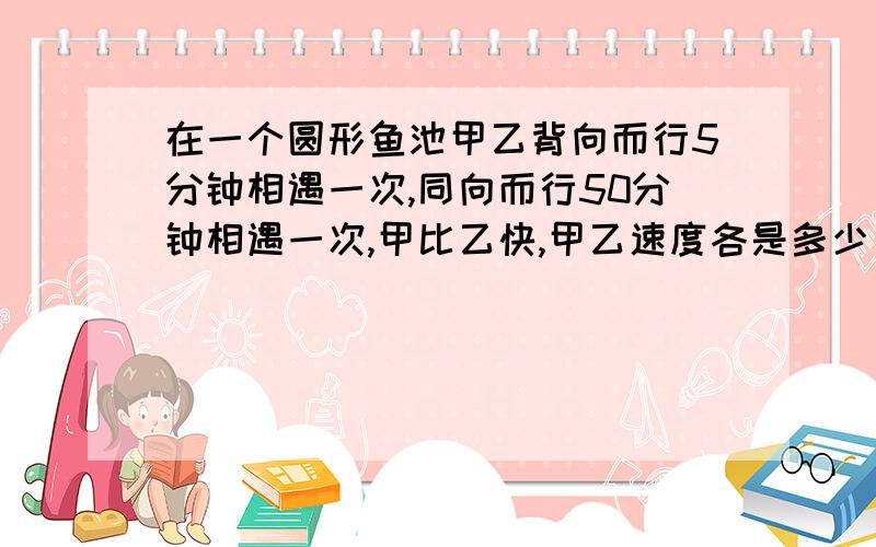 在一个圆形鱼池甲乙背向而行5分钟相遇一次,同向而行50分钟相遇一次,甲比乙快,甲乙速度各是多少