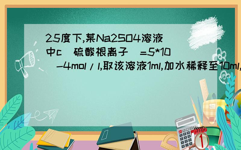 25度下,某Na2SO4溶液中c(硫酸根离子）=5*10^-4mol/l,取该溶液1ml,加水稀释至10ml,则稀释后钠离子浓度与氢氧根离子浓度之比是?